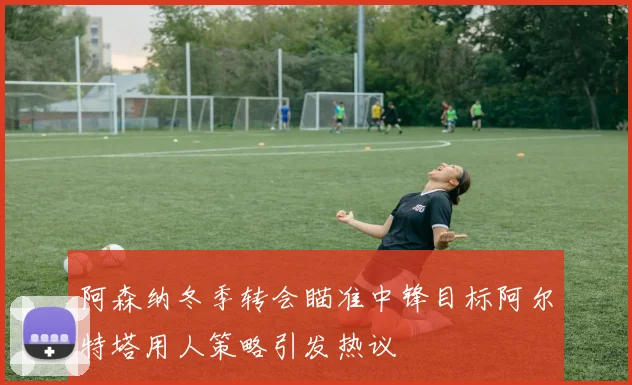 阿森纳冬季转会瞄准中锋目标阿尔特塔用人策略引发热议