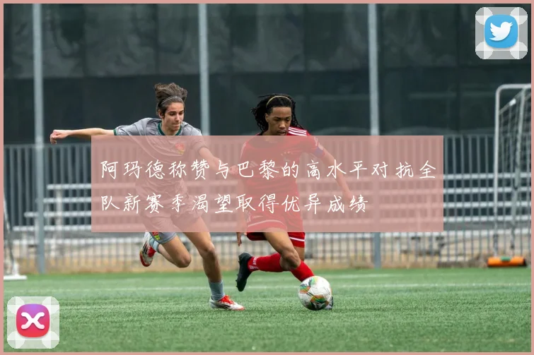 阿玛德称赞与巴黎的高水平对抗全队新赛季渴望取得优异成绩