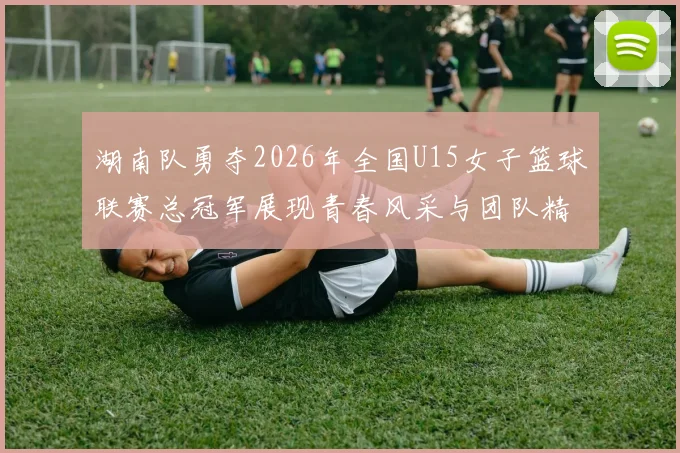 湖南队勇夺2026年全国U15女子篮球联赛总冠军展现青春风采与团队精神