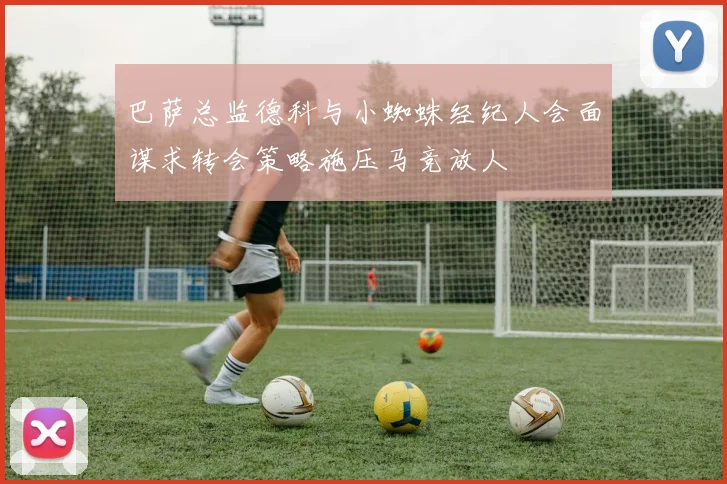 巴萨总监德科与小蜘蛛经纪人会面谋求转会策略施压马竞放人