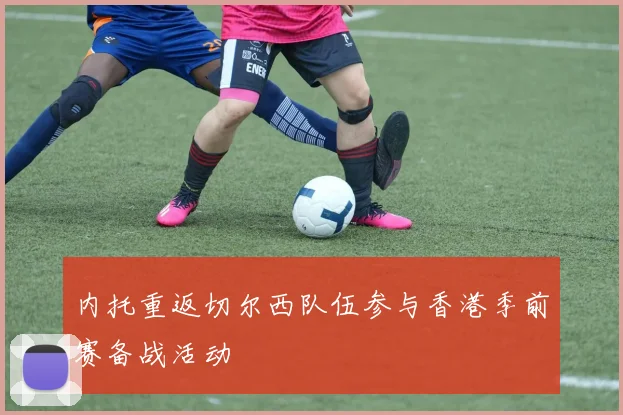 内托重返切尔西队伍参与香港季前赛备战活动