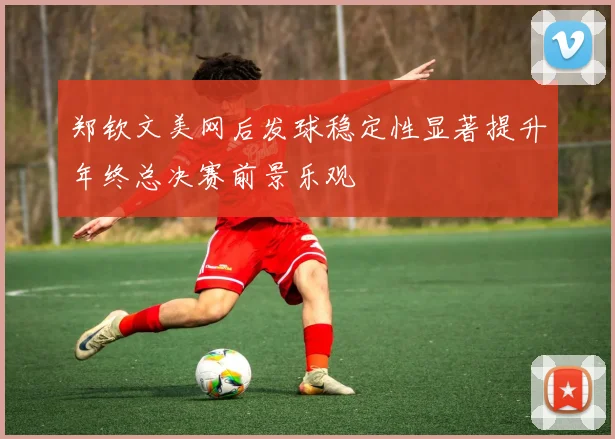 郑钦文美网后发球稳定性显著提升年终总决赛前景乐观