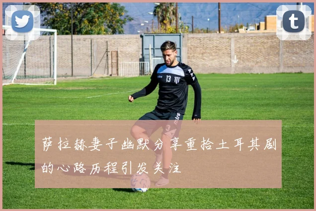 萨拉赫妻子幽默分享重拾土耳其剧的心路历程引发关注
