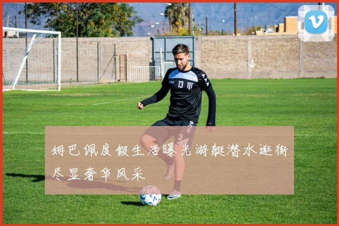 姆巴佩度假生活曝光游艇潜水逛街尽显奢华风采