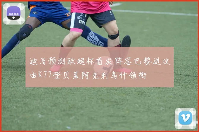 迪马预测欧超杯首发阵容巴黎进攻由K77登贝莱阿克利乌什领衔