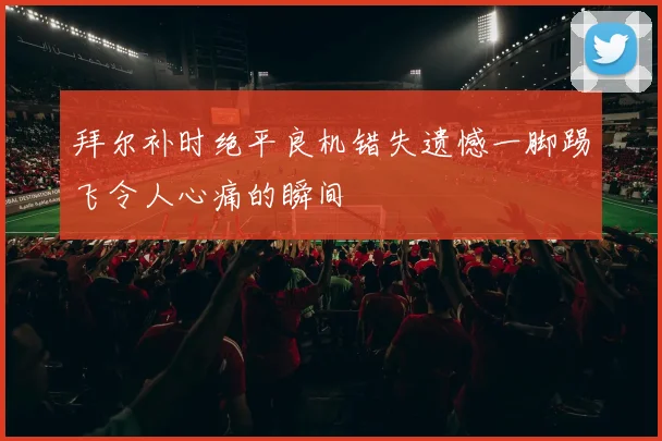 拜尔补时绝平良机错失遗憾一脚踢飞令人心痛的瞬间