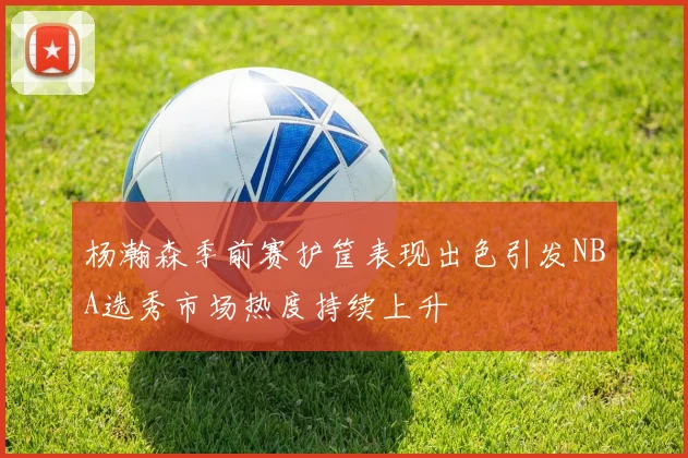 杨瀚森季前赛护筐表现出色引发NBA选秀市场热度持续上升