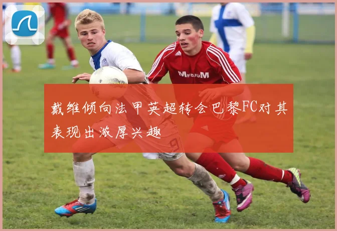 戴维倾向法甲英超转会巴黎FC对其表现出浓厚兴趣