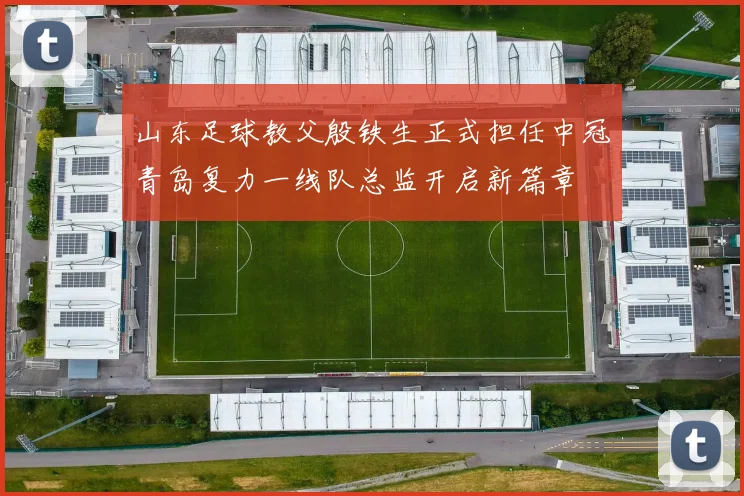 山东足球教父殷铁生正式担任中冠青岛复力一线队总监开启新篇章