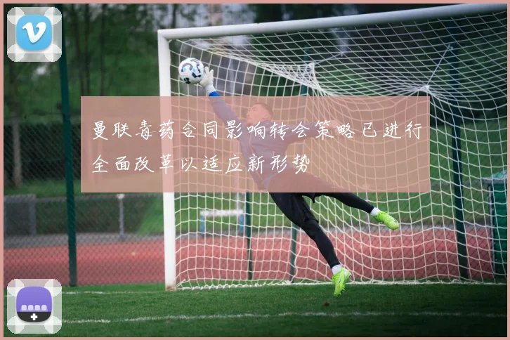 曼联毒药合同影响转会策略已进行全面改革以适应新形势