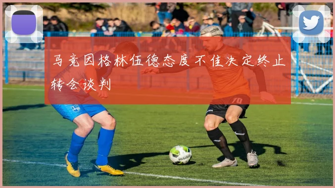 马竞因格林伍德态度不佳决定终止转会谈判